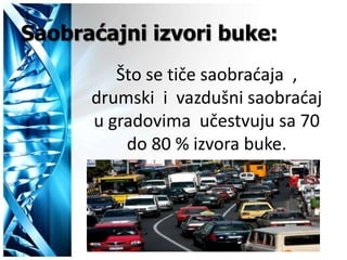 Saobraćajni izvori buke:
         Što se tiče saobradaja ,
      drumski i vazdušni saobradaj
      u gradovima učestvuju sa 70
          do 80 % izvora buke.
 