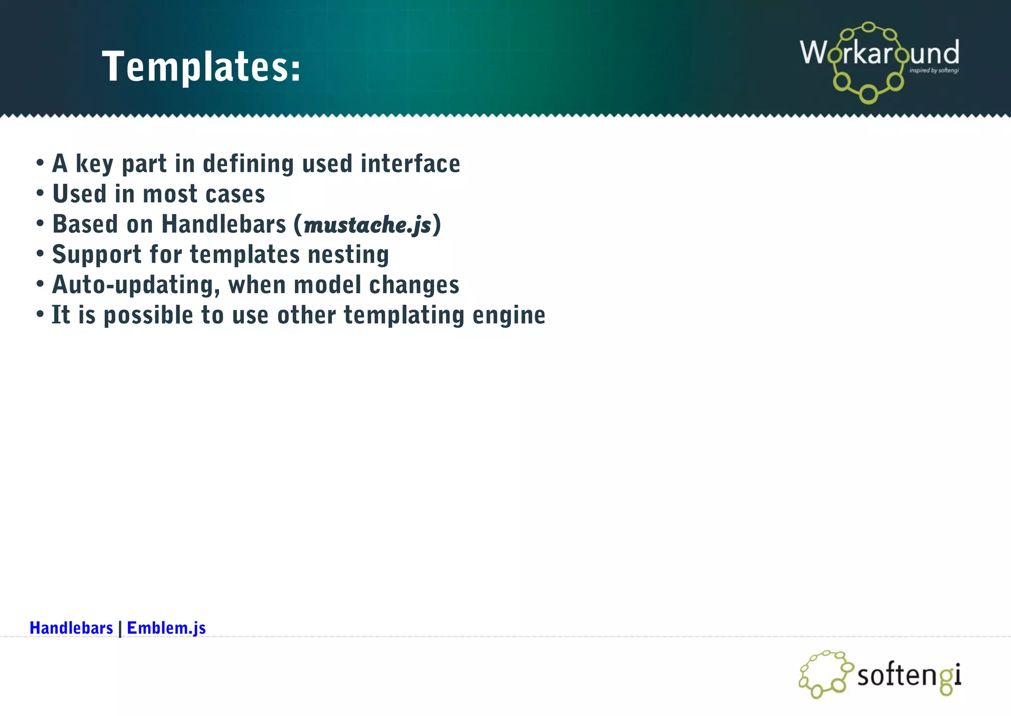 Templates:
• A key part in defining used interface
• Used in most cases
• Based on Handlebars (mustache.js)
• Support for templates nesting
• Auto-updating, when model changes
• It is possible to use other templating engine
Handlebars | Emblem.js
 