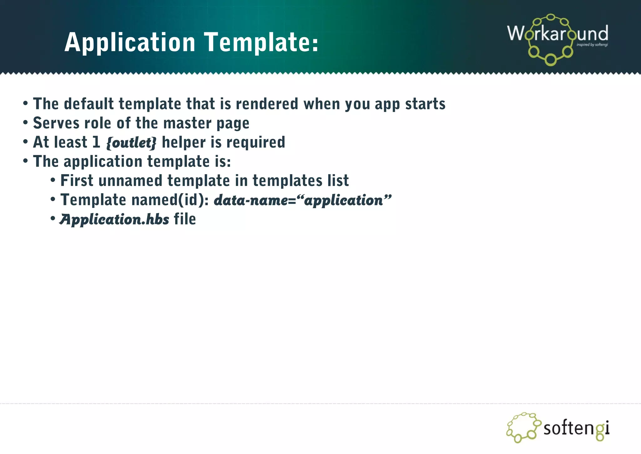 Application Template:
• The default template that is rendered when you app starts
• Serves role of the master page
• At least 1 {outlet} helper is required
• The application template is:
• First unnamed template in templates list
• Template named(id): data-name=“application”
• Application.hbs file
 