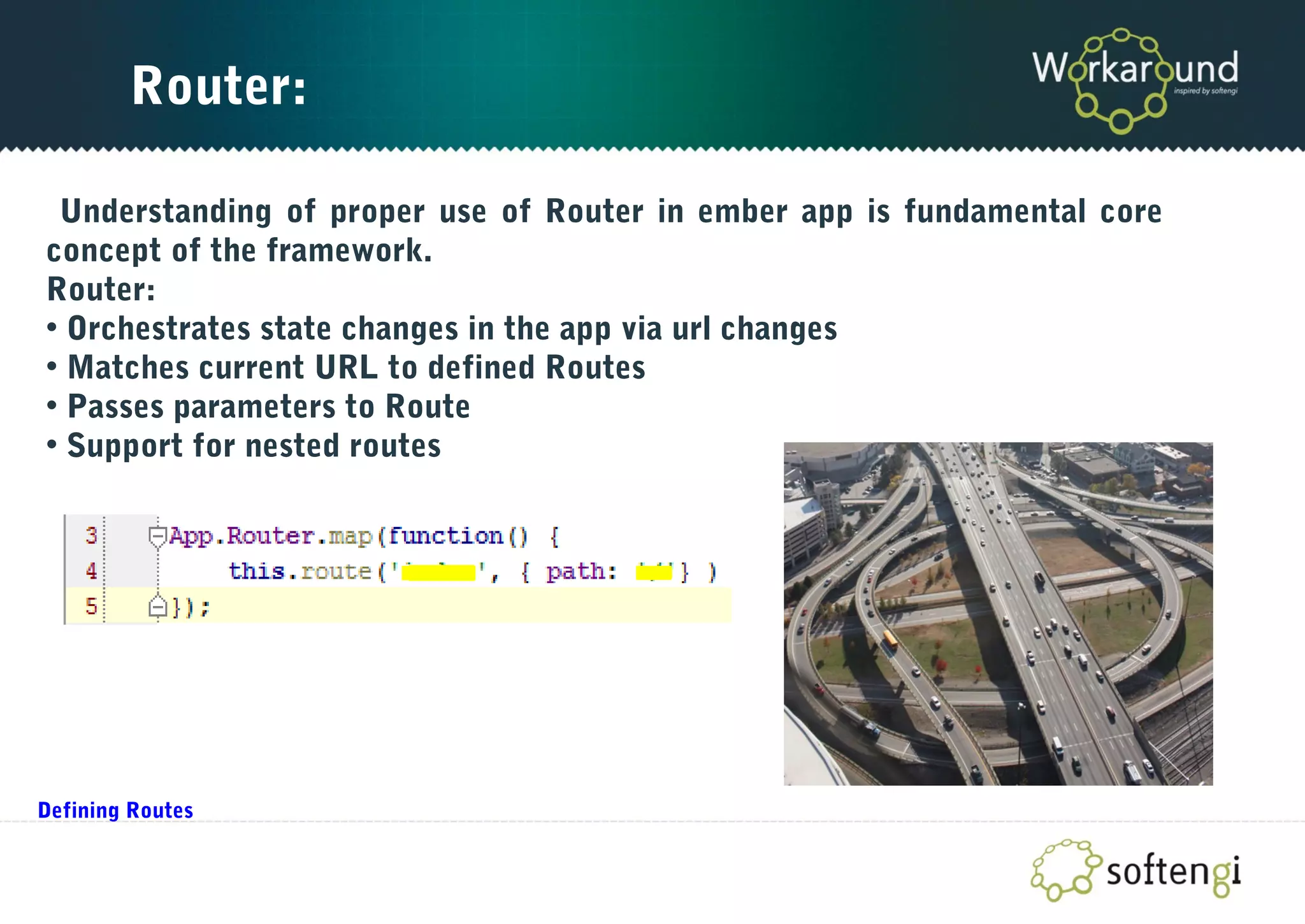 Router:
Understanding of proper use of Router in ember app is fundamental core
concept of the framework.
Router:
• Orchestrates state changes in the app via url changes
• Matches current URL to defined Routes
• Passes parameters to Route
• Support for nested routes
Defining Routes
 
