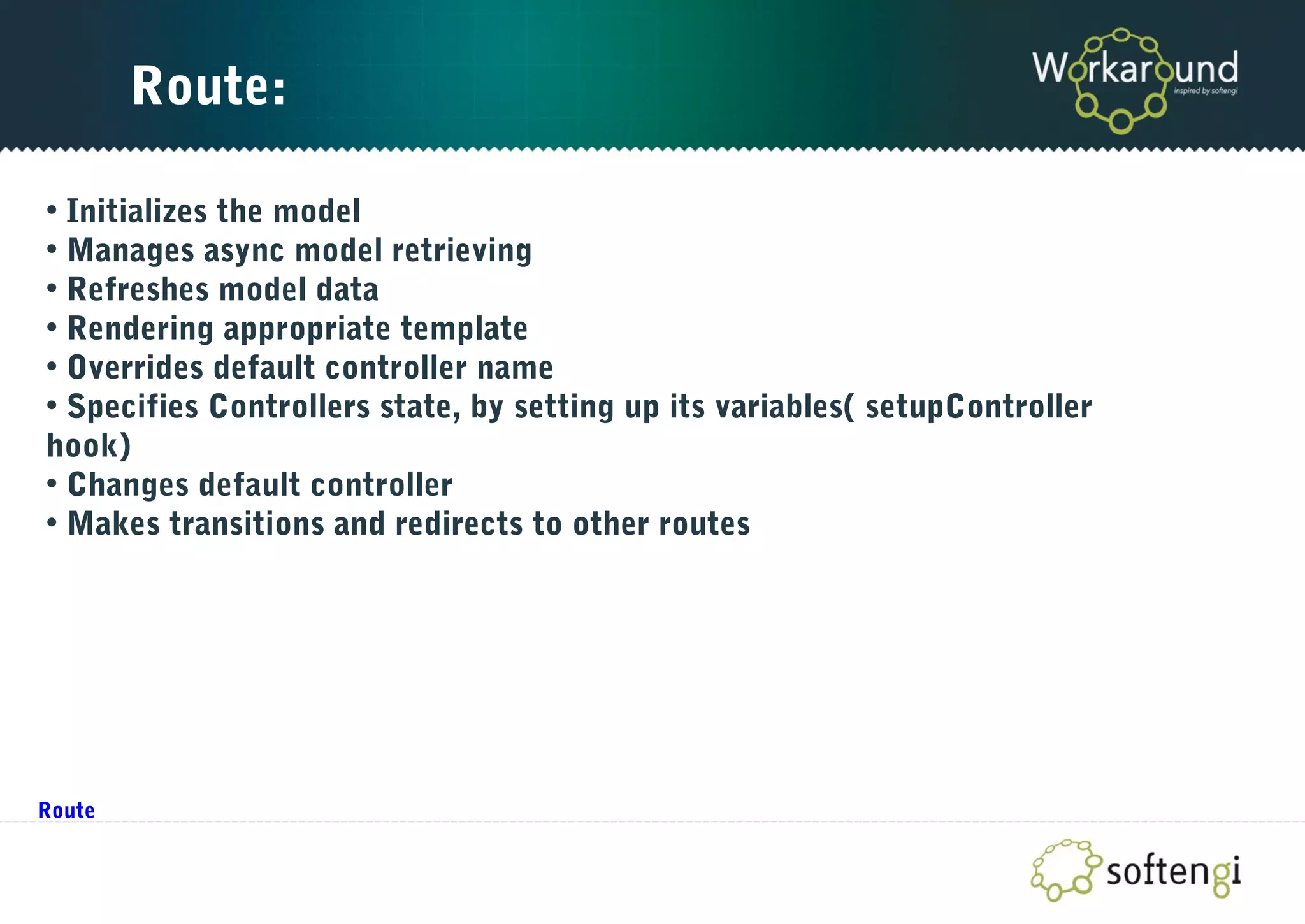 Route:
• Initializes the model
• Manages async model retrieving
• Refreshes model data
• Rendering appropriate template
• Overrides default controller name
• Specifies Controllers state, by setting up its variables( setupController
hook)
• Changes default controller
• Makes transitions and redirects to other routes
Route
 
