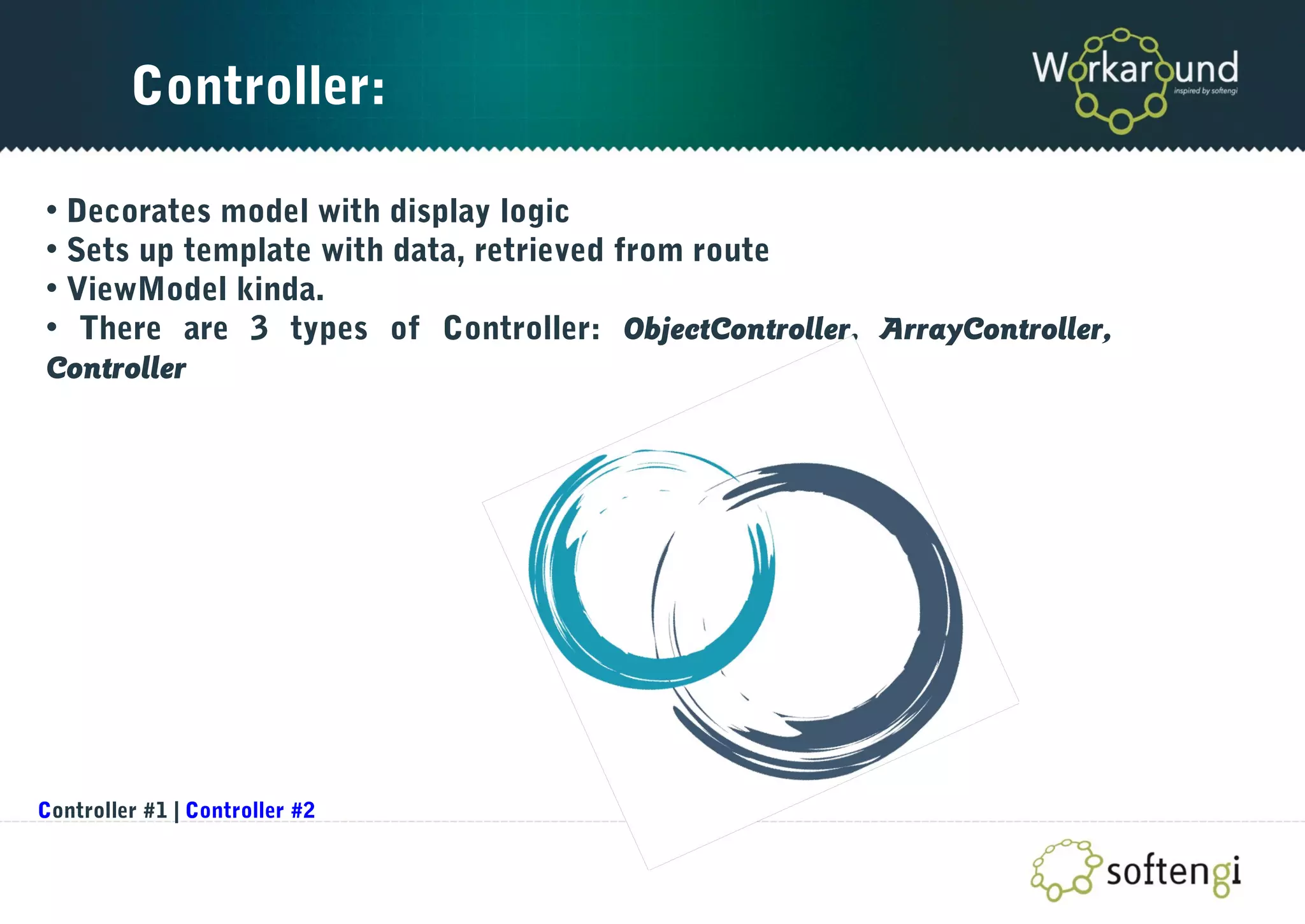 Controller:
• Decorates model with display logic
• Sets up template with data, retrieved from route
• ViewModel kinda.
• There are 3 types of Controller: ObjectController, ArrayController,
Controller
Controller #1 | Controller #2
 