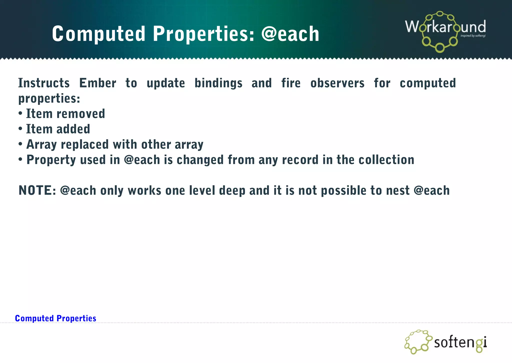 Computed Properties: @each
Instructs Ember to update bindings and fire observers for computed
properties:
• Item removed
• Item added
• Array replaced with other array
• Property used in @each is changed from any record in the collection
NOTE: @each only works one level deep and it is not possible to nest @each
Computed Properties
 