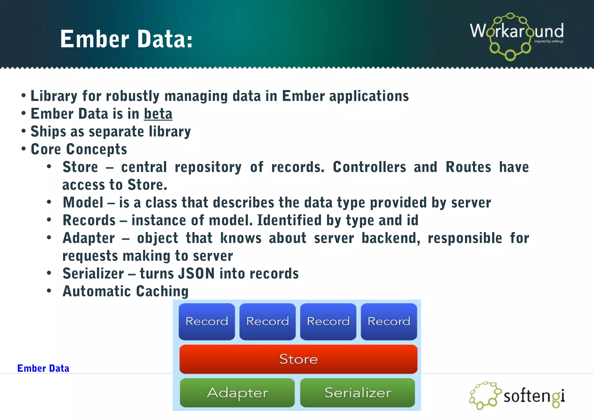 Ember Data:
• Library for robustly managing data in Ember applications
• Ember Data is in beta
• Ships as separate library
• Core Concepts
• Store – central repository of records. Controllers and Routes have
access to Store.
• Model – is a class that describes the data type provided by server
• Records – instance of model. Identified by type and id
• Adapter – object that knows about server backend, responsible for
requests making to server
• Serializer – turns JSON into records
• Automatic Caching
Ember Data
 