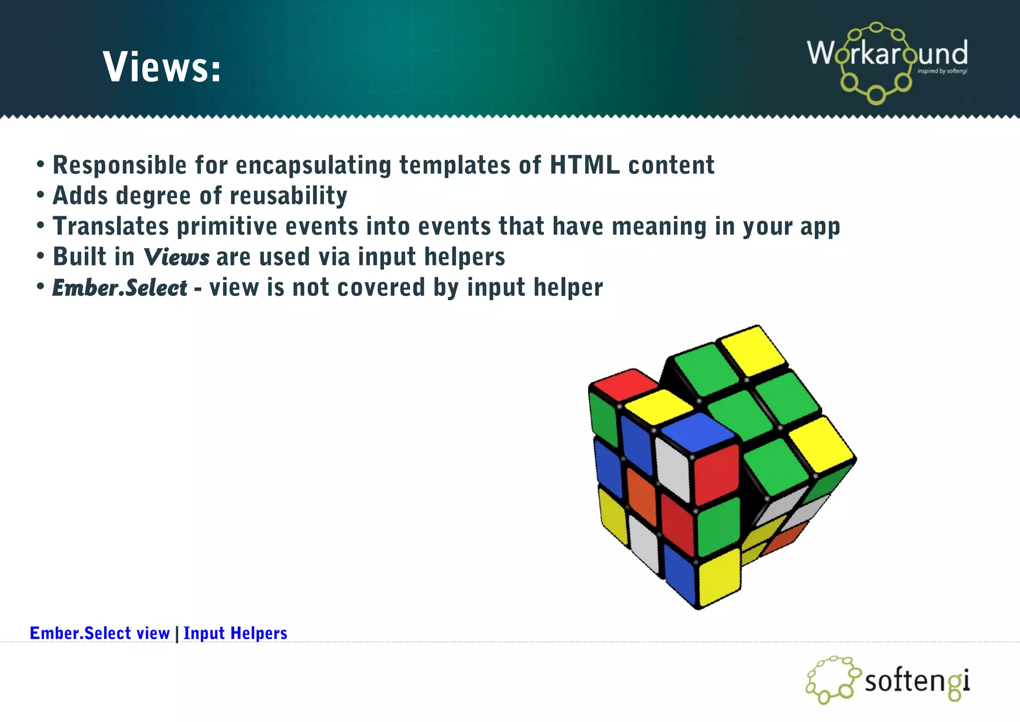 Views:
• Responsible for encapsulating templates of HTML content
• Adds degree of reusability
• Translates primitive events into events that have meaning in your app
• Built in Views are used via input helpers
• Ember.Select - view is not covered by input helper
Ember.Select view | Input Helpers
 