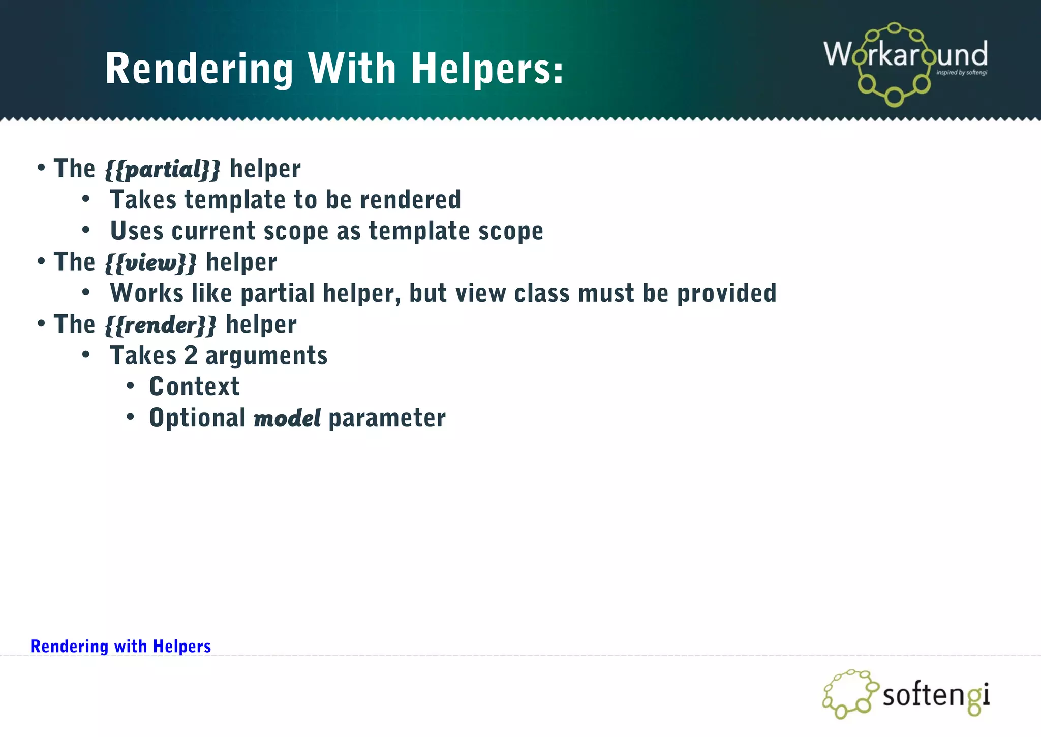 Rendering With Helpers:
• The {{partial}} helper
• Takes template to be rendered
• Uses current scope as template scope
• The {{view}} helper
• Works like partial helper, but view class must be provided
• The {{render}} helper
• Takes 2 arguments
• Context
• Optional model parameter
Rendering with Helpers
 