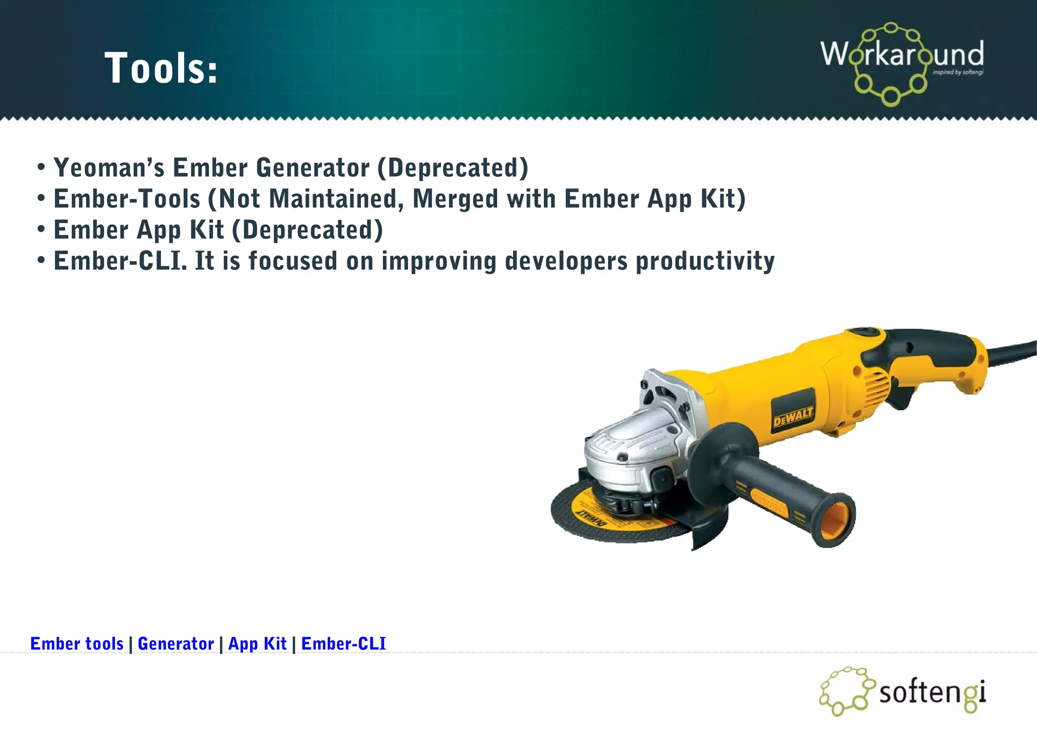 Tools:
• Yeoman’s Ember Generator (Deprecated)
• Ember-Tools (Not Maintained, Merged with Ember App Kit)
• Ember App Kit (Deprecated)
• Ember-CLI. It is focused on improving developers productivity
Ember tools | Generator | App Kit | Ember-CLI
 