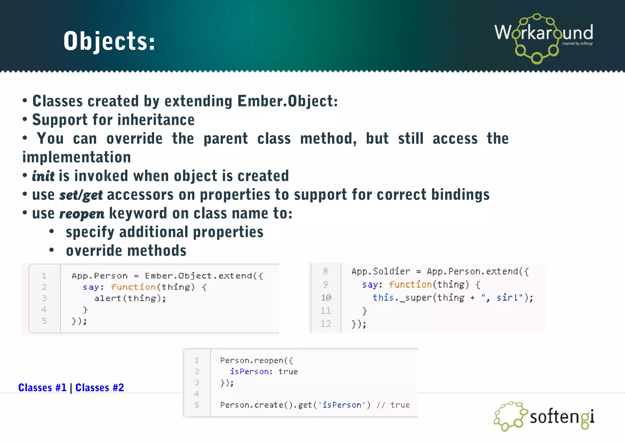 Objects:
• Classes created by extending Ember.Object:
• Support for inheritance
• You can override the parent class method, but still access the
implementation
• init is invoked when object is created
• use set/get accessors on properties to support for correct bindings
• use reopen keyword on class name to:
• specify additional properties
• override methods
Classes #1 | Classes #2
 