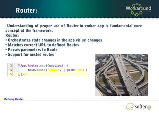 Router:
Understanding of proper use of Router in ember app is fundamental core
concept of the framework.
Router:
• Orchestrates state changes in the app via url changes
• Matches current URL to defined Routes
• Passes parameters to Route
• Support for nested routes
Defining Routes
 