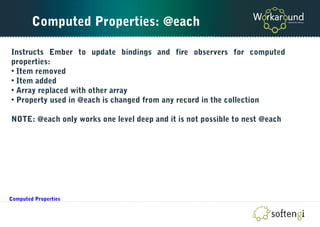 Computed Properties: @each
Instructs Ember to update bindings and fire observers for computed
properties:
• Item removed
• Item added
• Array replaced with other array
• Property used in @each is changed from any record in the collection
NOTE: @each only works one level deep and it is not possible to nest @each
Computed Properties
 