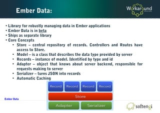 Ember Data:
• Library for robustly managing data in Ember applications
• Ember Data is in beta
• Ships as separate library
• Core Concepts
• Store – central repository of records. Controllers and Routes have
access to Store.
• Model – is a class that describes the data type provided by server
• Records – instance of model. Identified by type and id
• Adapter – object that knows about server backend, responsible for
requests making to server
• Serializer – turns JSON into records
• Automatic Caching
Ember Data
 
