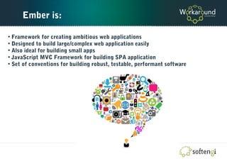 Ember is:
• Framework for creating ambitious web applications
• Designed to build large/complex web application easily
• Also ideal for building small apps
• JavaScript MVC Framework for building SPA application
• Set of conventions for building robust, testable, performant software
 