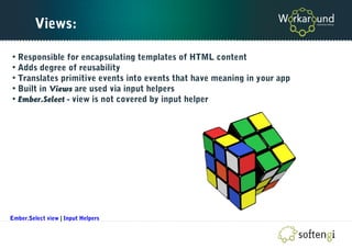 Views:
• Responsible for encapsulating templates of HTML content
• Adds degree of reusability
• Translates primitive events into events that have meaning in your app
• Built in Views are used via input helpers
• Ember.Select - view is not covered by input helper
Ember.Select view | Input Helpers
 