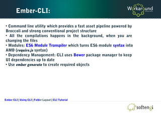 Ember-CLI:
• Command line utility which provides a fast asset pipeline powered by
Broccoli and strong conventional project structure
• All the compilations happens in the background, when you are
changing the files
• Modules: ES6 Module Transpiler which turns ES6 module syntax into
AMD (require.js syntax)
• Dependency Management: CLI uses Bower package manager to keep
UI dependencies up to date
• Use ember generate to create required objects
Ember CLI | Using CLI | Folder Layout | CLI Tutorial
 