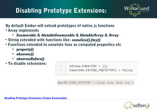 Disabling Prototype Extensions:
By default Ember will extend prototypes of native js functions
• Array implements
• Enumerable & MutableEnumerable & MutableArray & Array
• String extended with functions like: camelize(),fmy()
• Functions extended to annotate func as computed properties etc
• property()
• observes()
• observesBefore()
• To disable extensions:
Disabling Prototype Extensions | Ember Enumerables
 