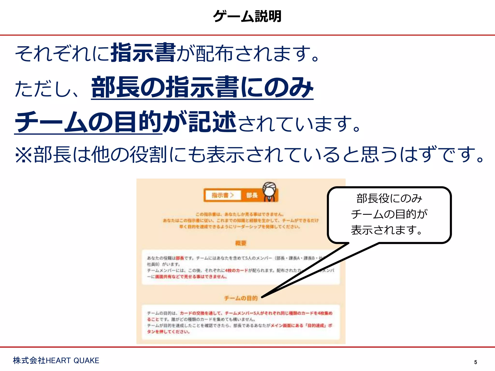 5
株式会社HEART QUAKE
ゲーム説明
それぞれに指示書が配布されます。
ただし、部長の指示書にのみ
チームの目的が記述されています。
※部長は他の役割にも表示されていると思うはずです。
部長役にのみ
チームの目的が
表示されます。
 