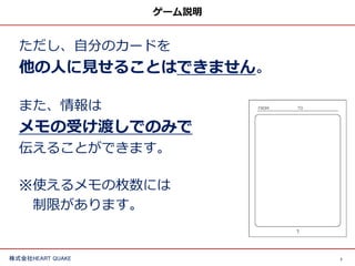 7株式会社HEART QUAKE
ゲーム説明
ただし、自分のカードを
他の人に見せることはできません。
また、情報は
メモの受け渡しでのみで
伝えることができます。
※使えるメモの枚数には
制限があります。
 