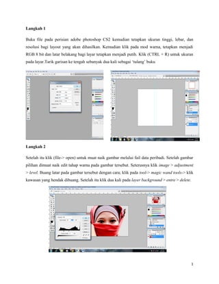 Langkah 1
Buka file pada perisian adobe photoshop CS2 kemudian tetapkan ukuran tinggi, lebar, dan
resolusi bagi layout yang akan dihasilkan. Kemudian klik pada mod warna, tetapkan menjadi
RGB 8 bit dan latar belakang bagi layar tetapkan menjadi putih. Klik (CTRL + R) untuk ukuran
pada layar.Tarik garisan ke tengah sebanyak dua kali sebagai ‘tulang’ buku
Langkah 2
Setelah itu klik (file-> open) untuk muat naik gambar melalui fail data peribadi. Setelah gambar
pilihan dimuat naik edit tahap warna pada gambar tersebut. Seterusnya klik image > adjustment
> level. Buang latar pada gambar tersebut dengan cara; klik pada tool-> magic wand tools-> klik
kawasan yang hendak dibuang. Setelah itu klik dua kali pada layer background > entre > delete.
1
 
