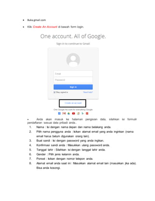  Buka gmail.com
 Klik Create An Account di bawah form login.
 Anda akan masuk ke halaman pengisian data, silahkan isi formulir
pendaftaran sesuai data pribadi anda..
1. Nama : Isi dengan nama depan dan nama belakang anda.
2. Pilih nama pengguna anda : Isikan alamat email yang anda inginkan (nama
email harus belum digunakan orang lain).
3. Buat sandi : Isi dengan password yang anda ingikan.
4. Konfirmasi sandi anda : Masukkan ulang password anda.
5. Tanggal lahir : Silahkan isi dengan tanggal lahir anda.
6. Gender : Pilih jenis kelamin anda.
7. Ponsel : Isikan dengan nomor telepon anda.
8. Alamat email anda saat ini : Masukkan alamat email lain (masukkan jika ada).
Bisa anda kosongi.
 