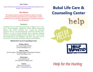 Our Vision
To provide life care and training services to holistically transform lives,
families, and communities.
Our Mission
We integrate spiritual and psychological insight to promote
holistic growth through pastoral care of individuals, conflict
resolution of social groups, and training for ministerial caregivers
in the Philippines.
Summary
The Bukal Life Care and Training Center Inc. in Baguio City is a non-
profit, non-governmental organization (NGO) offering professional
pastoral care, conflict resolution, and training for ministerial
caregivers. We are a non-denominational, ecumenical, Christian entity.
However, we seek to provide spiritually aware, clinically competent
services for all people regardless of their religious faith. We are based
and incorporated in the Philippines and focus our work, but not
exclusively, on individuals and groups residing in the Philippines.
Bukal Life Care & Counseling Center
Mailing Address
232 Lower Ferguson Road
Guisad 2600 Baguio City
Ministry Office
On the campus of Philippine Baptist Theological Seminary,
Tacay Road Baguio City
Information
www.bukallife.org
www.bukallife.wordpress.com
Contact
Phone: 0933-302-0373
Email: info@bukallife.org
 