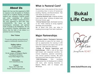 About Us
Bukal Life Care was first organized in 2009
in response to the devastation in Northern
Luzon due to Typhoon Pepeng, providing
medical care, emergency response goods,
and crisis counseling to primary,
secondary, and “hidden” victims/survivors.
We were registered in 2010 (Sec. Reg.
CN201029479). We focus on the
psychological, emotional, and spiritual
needs of people in the Philippines. We are
an ecumenical Christian organization and
believe that the faith of our clients is a
potential resource in healing.
Our Vision
"To provide spiritual and psychosocial
support to holistically transform lives."
Mailing Address
19 Tacay Road
Guisad 2600 Baguio City
Ministry Office
On the campus of Philippine Baptist
Theological Seminary,
Tacay Road, Baguio City
Information
www.bukallifecare.org
Contact
Phone: 0917-660-7568
Email: bukallife@gmail.com
What is Pastoral Care?
Pastoral Care is the practice of the church
in providing help in terms of Sustaining,
Guiding, Healing, and Reconciliation. Two
sub-fields of pastoral care are:
-Historical Pastoral Care, drawing wisdom
from nearly three millenia of Jewish and
Christian history, and
-Clinical Pastoral Care, developed starting
in the 1920s seeking to bring together
theology and psychology.
We at Bukal Life Care, see value in
drawing discerningly from both traditions.
Major Partnerships
-Philippine Baptist Theological Seminary.
PBTS provides us space for our center, as
well as opportunities for training in CPE
and other pastoral care topics that can be
taken for credit with the seminary.
-College of Pastoral Supervision and
Psychotherapy. CPSP is one of the most
well-known and respected certifiers for
clinical chaplaincy, pastoral counseling,
and clinical pastoral training. We have
partnered with them formally since 2011.
-CPSP-Philippines. This certifying
organization has its headquarters at Bukal
Life Care, with training branches in
Baguio, Manila, and in Visayas and
Mindanao.
Bukal
Life Care
www.bukallifecare.org
 