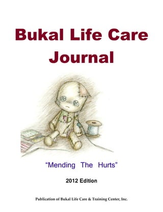 Bukal Life Care
   Journal




       “Mending The Hurts”

                   2012 Edition


  Publication of Bukal Life Care & Training Center, Inc.
 