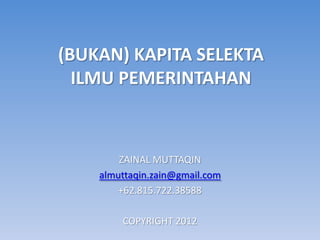 (BUKAN) KAPITA SELEKTA
  ILMU PEMERINTAHAN



        ZAINAL MUTTAQIN
    almuttaqin.zain@gmail.com
        +62.815.722.38588

        COPYRIGHT 2012
 
