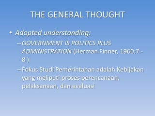 THE GENERAL THOUGHT
• Adopted understanding:
  – GOVERNMENT IS POLITICS PLUS
    ADMINISTRATION (Herman Finner, 1960:7 -
    8)
  – Fokus Studi Pemerintahan adalah Kebijakan
    yang meliputi proses perencanaan,
    pelaksanaan, dan evaluasi
 