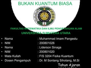 BUKAN KUANTUM BIASA
UNIVERSITAS SUMATERA UTARA
• Nama : Muhammad Imam Pangestu
• NIM : 200801026
• Nama : Liderson Sinaga
• NIM : 200801020
• Mata Kuliah : FIS 3204 Fisika Kuantum
• Dosen Pengampuh : Dr. M Sontang Sihotang, M.Si
Tahun Ajaran
FAKULTAS MATEMATIKA DAN ILMU PENGETAHUAN ALAM
 