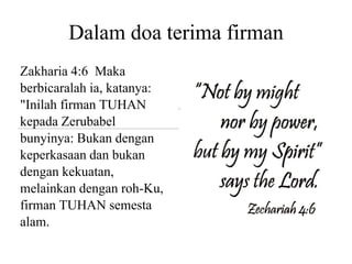 Dalam doa terima firman
Zakharia 4:6 Maka
berbicaralah ia, katanya:
"Inilah firman TUHAN
kepada Zerubabel
bunyinya: Bukan dengan
keperkasaan dan bukan
dengan kekuatan,
melainkan dengan roh-Ku,
firman TUHAN semesta
alam.
 