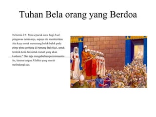 Tuhan Bela orang yang Berdoa
Nehemia 2:8 Pula sepucuk surat bagi Asaf,
pengawas taman raja, supaya dia memberikan
aku kayu untuk memasang balok-balok pada
pintu-pintu gerbang di benteng Bait Suci, untuk
tembok kota dan untuk rumah yang akan
kudiami." Dan raja mengabulkan permintaanku
itu, karena tangan Allahku yang murah
melindungi aku.
 