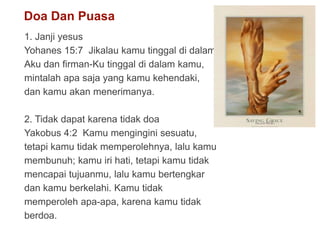 Doa Dan Puasa
1. Janji yesus
Yohanes 15:7 Jikalau kamu tinggal di dalam
Aku dan firman-Ku tinggal di dalam kamu,
mintalah apa saja yang kamu kehendaki,
dan kamu akan menerimanya.
2. Tidak dapat karena tidak doa
Yakobus 4:2 Kamu mengingini sesuatu,
tetapi kamu tidak memperolehnya, lalu kamu
membunuh; kamu iri hati, tetapi kamu tidak
mencapai tujuanmu, lalu kamu bertengkar
dan kamu berkelahi. Kamu tidak
memperoleh apa-apa, karena kamu tidak
berdoa.
 