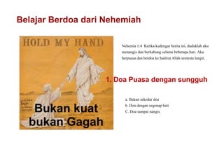 Belajar Berdoa dari Nehemiah
Bukan kuat
bukan Gagah
Nehemia 1:4 Ketika kudengar berita ini, duduklah aku
menangis dan berkabung selama beberapa hari. Aku
berpuasa dan berdoa ke hadirat Allah semesta langit,
1. Doa Puasa dengan sungguh
a. Bukan sekedar doa
b. Doa dengan segenap hati
C. Doa sampai nangis
 
