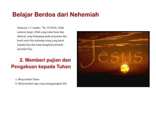Belajar Berdoa dari Nehemiah
Nehemia 1:5 kataku: "Ya, TUHAN, Allah
semesta langit, Allah yang maha besar dan
dahsyat, yang berpegang pada perjanjian dan
kasih setia-Nya terhadap orang yang kasih
kepada-Nya dan tetap mengikuti perintah-
perintah-Nya,
2. Memberi pujian dan
Pengakuan kepada Tuhan
a. Menyembah Tuhan
b. Menyanyikan lagu yang mengagungkan Dia
 