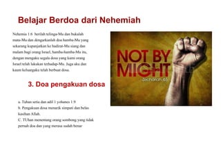 Belajar Berdoa dari Nehemiah
Nehemia 1:6 berilah telinga-Mu dan bukalah
mata-Mu dan dengarkanlah doa hamba-Mu yang
sekarang kupanjatkan ke hadirat-Mu siang dan
malam bagi orang Israel, hamba-hamba-Mu itu,
dengan mengaku segala dosa yang kami orang
Israel telah lakukan terhadap-Mu. Juga aku dan
kaum keluargaku telah berbuat dosa.
3. Doa pengakuan dosa
a. Tuhan setia dan adil 1 yohanes 1:9
b. Pengakuan dosa menarik simpati dan belas
kasihan Allah.
C. TUhan menentang orang sombong yang tidak
pernah doa dan yang merasa sudah benar
 