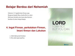 Belajar Berdoa dari Nehemiah
Nehemia 1:8 Ingatlah akan firman yang
Kaupesan kepada Musa, hamba-Mu itu, yakni:
Bila kamu berubah setia, kamu akan Kucerai-
beraikan di antara bangsa-bangsa.
Belajar Berdoa dari
4. Ingat Firman, perkatakan Firman,
lmani firman dan Lakukan
a. Allah tidak pernah berdusta
b. Dia selalu tepati janjiNya
 