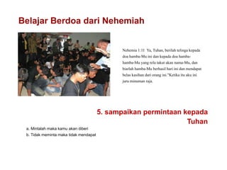 Belajar Berdoa dari Nehemiah
Nehemia 1:11 Ya, Tuhan, berilah telinga kepada
doa hamba-Mu ini dan kepada doa hamba-
hamba-Mu yang rela takut akan nama-Mu, dan
biarlah hamba-Mu berhasil hari ini dan mendapat
belas kasihan dari orang ini."Ketika itu aku ini
juru minuman raja.
5. sampaikan permintaan kepada
Tuhan
a. Mintalah maka kamu akan diberi
b. Tidak meminta maka tidak mendapat
 