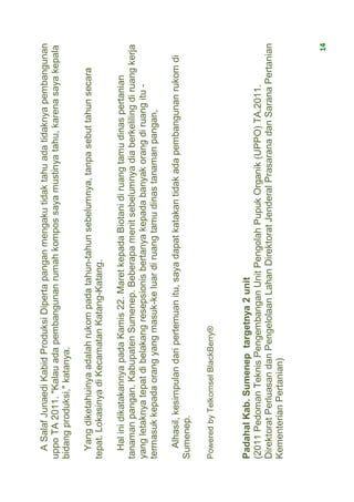 A Salaf Junaedi Kabid Produksi Diperta pangan mengaku tidak tahu ada tidaknya pembangunan
uppo TA 2011. "Kalau ada pembangunan rumah kompos saya mustinya tahu, karena saya kepala
bidang produksi," katanya.

  Yang diketahuinya adalah rukom pada tahun-tahun sebelumnya, tanpa sebut tahun secara
tepat. Lokasinya di Kecamatan Katang-Katang.

  Hal ini dikatakannya pada Kamis 22. Maret kepada Biotani di ruang tamu dinas pertanian
tanaman pangan. Kabupaten Sumenep. Beberapa menit sebelumnya dia berkeliling di ruang kerja
yang letaknya tepat di belakang resepsionis bertanya kepada banyak orang di ruang itu -
termasuk kepada orang yang masuk-ke luar di ruang tamu dinas tanaman pangan,

  Alhasil, kesimpulan dari pertemuan itu, saya dapat katakan tidak ada pembangunan rukom di
Sumenep.

Powered by Telkomsel BlackBerry®



Padahal Kab. Sumenep targetnya 2 unit
(2011 Pedoman Teknis Pengembangan Unit Pengolah Pupuk Organik (UPPO) TA.2011.
Direktorat Perluasan dan Pengelolaan Lahan Direktorat Jenderal Prasarana dan Sarana Pertanian
Kementerian Pertanian)



                                                                                              14
 