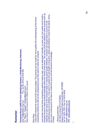Komentar
Compost House (still) Far from Satisfying Farmers, a Field Monitoring, Indonesia
siew <of@cetdem.org.my>          Thu, Jul 26, 2012 at 8:40 AM
To: "Riza V. Tjahjadi" <biotani@gmail.com>
Reply | Reply to all | Forward | Print | Delete | Show original



Dear Riza,
I read with interest the report of the above subject. The pictures are too small for me to gather the understanding of the home
composting method as well as the composting house that used to make the compost.

Just wonder how the home composting method is being used, care to elaborate? Actually, to save cost, one needs not to build a
compost house to make compost especially within the vicinity of the farms. The money could be utilised for other sources such as
materials to add value to the compost made or making good quality fertilizers. Compost has always been a source of soil
conditioning and not a fertilizer, if we want to sustain the soil health in long term, where else fertilizer is food for the plants. Sorry,
this is just a sharing and not mean to undermine yours and the farmers's knowledge.
Cheers

- Show quoted text -
Tan Siew Luang (016 219 5826)
Organic Farming Project Coordinator, CETDEM
Tel: 03 7875 7767; Fax: 03 7875 4039
Email: of@cetdem.org.my
URL: www.cetdem.org.my






                                                                                                                                          20
 