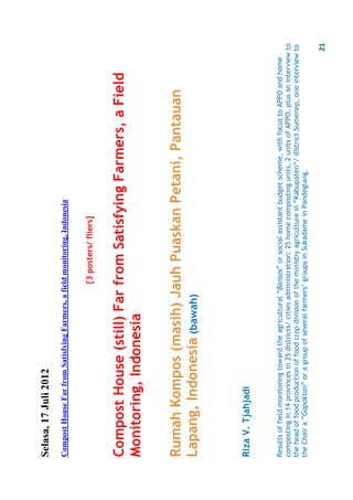 Selasa, 17 Juli 2012
Compost House Far from Satisfying Farmers, a field monitoring, Indonesia


                                                      [3 posters/ fliers]


Compost House (still) Far from Satisfying Farmers, a Field
Monitoring, Indonesia

Rumah Kompos (masih) Jauh Puaskan Petani, Pantauan
Lapang, Indonesia (bawah)


Riza V. Tjahjadi


Results of field monitoring toward the agricultural “Bansos” or social assistant budget scheme, with focus to APPO and home
composting in 14 provinces in 25 districts/ cities administration: 25 home composting units, 2 units of APPO, plus an interview to
the head of food production of food crop division of the ministry agriculture in “Kabupaten“/ district Sumenep, one interview to
the Chair a ”Gapoktan” or a group of several farmers’ groups in Sukadame in Pandeglang.

                                                                                                                               21
 
