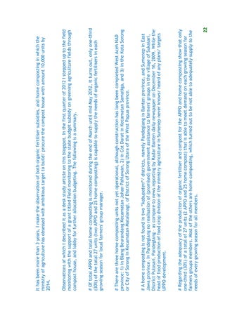 It has been more than 3 years, I make the observation of both organic fertiliser subsidies, and home composting in which the
ministry of agriculture has obsessed with ambitious target to build/ procure the compost house with amount 10,000 units by
2014.


Observations of which I described it as a desk study article on this blogspot. In the first quarter of 2012 I stepped up to the field
monitoring with the support of a grant titled Field monitoring to the state budget subsidy on greening agriculture fields through
compost house, and lobby for further allocation budgeting. The following is a summary.


# Of total APPO and total home composting is monitored during the end of March until mid May 2012, it turns out, only one-third
(30%) of the total 27 units (two APPO and 25 home composting) is capable to supply the needs of organic fertilisers in each
growing season for local farmers' group manager.


# There are three home composting units not yet operational, although construction has long been completed West Aceh NAD
province: 1) in Blang Beurandang Kecamatan Johan Pahlawan, 2) in Cot Darat in Kecamatan Samatiga, and 3) in the Kota Sorong
or City of Sorong in Kecamatan Matalanagi, of District of Sorong Utara of the West Papua province.


# A home composting is not found in two “kabupaten“/ districts, namely Pandeglang in Banten province, and Sumenep in East
Jawa province. In Pandeglang no realisation of (promised) government assistance to farmers' groups in the village of Sukasari,
District Pulosari, Pandeglang – as compare to news reporting by Radar Banten daily newspaper on December 16, 2009. While the
head of food production of food crop division of the ministry agriculture in Sumenep never knows/ heard of any plans/ targets
UPPO development.


# Regarding the adequacy of the production of organic fertiliser and compost for the APPO and home composting show that only
one-third (30%) of a total of 27 units (2 APPO and 25 home compost) that is able to meet demand on each growing season for
farmers groups members. Most of the others are home composting, which turned out to be not able to adequately supply to the
needs of every growing season for all members.

                                                                                                                                   22
 