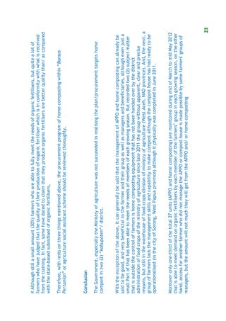 # Although still a small amount (30%) farmers who are able to fully meet the needs of organic fertilisers, but quite a lot of
farmers who have judged that the quality of their production of organic fertiliser which is in conformity with what is received
from the training. In fact, some have dared to claim that they produce organic fertilisers are better quality than/ as compared
with the state-based subsidised of organic fertilisers,

Therefore, with rests on three things mentioned above, the procurement program of home composting within “Bansos
Pertanian” or agriculture social assistant scheme should be reviewed thoroughly.



Conclusion

The Government, especially the Ministry of agriculture was not succeeded in realising the plan/procurement targets home
compost in two (2) “kabupaten“/ district.


With the exception of the above, it can generally be said that the management of APPO and home composting can already be
said to be good, and very beneficial to the farmer and their group as well as managers and beneficiaries, although even just a
small Part of that has been able to meet the needs of members of each growing season. But recorded two (2) subject matter
that is outside the control of farmers is home composting equipment that has not been handed over by the district
administration of food crops of the ministry of agriculture since late 2011 the group without apparent, clear and precise
reasons, but still in the warehouse of food crops division of ministry of agriculture (West Aceh, NAD province). And, the next, a
group of farmers lack the management skills and capability to make compost although the compost house has had ready to be
operationalised (in the city of Sorong, West Papua province) although it physically was completed in June 2011.


Moreover only one-third of the total 27 units (APPO and home composting) are monitored during end of March to mid May 2012
that is able to meet demand on organic fertilisers by each member of the farmers’ group in each growing season, on the other
hand, access for another farmer who did not manage the APPO or compost house is made possible by some farmers' groups of
managers, but the amount will not much they will get from the APPO and/ or home composting



                                                                                                                                23
 