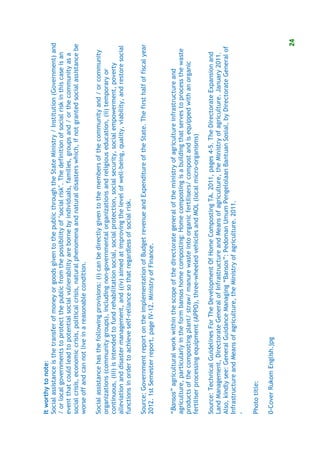 It worthy to note:
Social assistance is the transfer of money or goods given to the public through the State Ministry / Institution (Government) and
/ or local governments to protect the public from the possibility of "social risk". The definition of social risk in this case is an
event that could lead to potential social vulnerability are borne by individuals, families, groups and / or the community as a
social crisis, economic crisis, political crisis, natural phenomena and natural disasters which, if not granted social assistance be
worse off and can not live in a reasonable condition.

Social assistance has the following provisions: (i) can be directly given to the members of the community and / or community
organizations (community groups), including non-governmental organizations and religious education, (ii) temporary or
continuous, (iii) is intended to fund rehabilitation social, social protection, social security, social empowerment, poverty
alleviation and disaster management, and ((iv) aimed at improving the level of well-being, quality, viability, and restore social
functions in order to achieve self-reliance so that regardless of social risk.

Source: Government report on the implementation of Budget revenue and Expenditure of the State. The first half of fiscal year
2012. 1st Semester report, page IV-12. Ministry of Finance.


“Bansos” agricultural work within the scope of the directorate general of the ministry of agriculture infrastructure and
agriculture, particularly in the form bansos home composting: Home composting is a building that serves to process the waste
products of the composting plant/ straw/ manure waste into organic fertilisers/ compost and is equipped with an organic
fertiliser processing equipment (APPO), three-wheeled vehicles and MOL (local micro-organisms)

Source: Technical Guidelines For The Development Of Home Composting TA. 2011, pages 4-5. The Directorate Expansion and
Land Management, Directorate General of Infrastructure and Means of agriculture, the Ministry of agriculture. January 2011.
Also, kindly see: General Guidance Managing “Bansos”: Pedoman Umum Pengelolaan Bantuan Sosial, by Directorate General of
Infrastructure and Means of agriculture, the Ministry of agriculture. 2011.
-

Photo title:

0-Cover Rukom English.jpg


                                                                                                                                  24
 