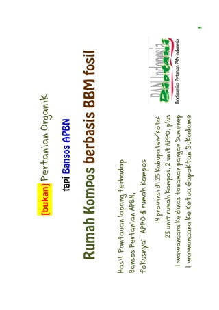[bukan] Pertanian Organik

                       tapi Bansos APBN

   Rumah Kompos berbasis BBM fosil

Hasil Pantauan lapang terhadap
Bansos Pertanian APBN,
fokusnya: APPO & rumah kompos
             14 provinsi di 25 kabupaten/kota:
        23 unit rumah kompos, 2 unit APPO, plus
   wawancara
 1 wawancara ke dinas tanaman pangan Sumenep
 1 wawancara ke Ketua Gapoktan Sukadame
                                                  3
 