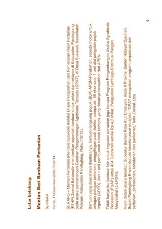 Latar belakang:

Mentan Beri Bantuan Pertanian
By redaksi

Kamis, 17-Desember-2009, 05:48:14



SERANG – Menteri Pertanian (Mentan) Suswono melalui Dirjen Pengolahan dan Pemasaran Hasil Pertanian
(P2HP) Zaenal Baharudin memberikan sejumlah bantuan untuk petani dan nelayan di Kabupaten Pandeglang
pada acara pencanangan Gerakan Pengembangan Agribisnis Terpadu (GPAT), di Desa Sukasari, Kecamatan
Pulosari, Kabupaten Pandeglang, Rabu (16/12).

Bantuan yang diserahkan diantaranya, bantuan langsung pupuk (BLP) APBN-Perubahan, sepeda motor untuk
petugas petugas pertanian, penggilingan padi, traktor, pompa air, 35 ekor sapi, 1 unit alat pengolah pupuk
organik (APPO), dan 1 unit pembuatan rumah kompos yang dananya bersumber dari APBN.

Tidak hanya itu, bantuan lain untuk kegiatan pertanian juga berupa Program Pengembangan Usaha Agrobisnis
Pedesaan (PUAP) untuk 424 Gapoktan senilai Rp 4,2 Miliar, Penguatan Lembaga Distribusi Pangan
Masyarakat (L-LPDM).

Hadir dalam acara tersebut Gubernur Banten Ratu Atur Chosiyah, Asda II Provinsi Banten Hidayat Djauhari,
Bupati Pandeglang Erwan Kurtubi beserta unsur muspida. “GPAT merupakan program perpaduan dari
pertanian, perkebunan, kehutanan dan perikanan,” kata Zaenal. (zis)


                                                                                                             9
 