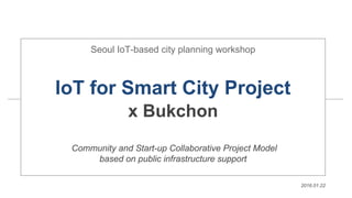 Seoul IoT-based city planning workshop
IoT for Smart City Project
x Bukchon
Community and Start-up Collaborative Project Model
based on public infrastructure support
2016.01.22
 