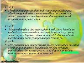 Fase 3:
• Membimbing penyelidikan individu maupun kelompok
Mendorong mahasiswa mengumpulkan informasi yang
sesuai, melaksanakan eksperimen, dan mencari untuk
penjelasan dan pemecahan
Fase 4:
• Mengembangkan dan menyajikan hasil karya Membantu
mahasiswa merencanakan dan menyi-apkan karya yang
sesuai seperti laporan, video, dan model, dan membantu
mereka untuk berbagi tugas dengan temannya.
Fase 5:
• Menganalisis dan mengevaluasi proses pemecahan masalah
Membantu mahasiswa melakukan refleksi terhadap
penyelidikan dan proses-proses yang digunakan selama
berlangusungnya pemecahan masalah.
 