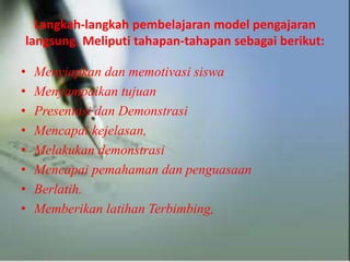 Langkah-langkah pembelajaran model pengajaran
langsung. Meliputi tahapan-tahapan sebagai berikut:
• Menyiapkan dan memotivasi siswa
• Menyampaikan tujuan
• Presentasi dan Demonstrasi
• Mencapai kejelasan,
• Melakukan demonstrasi
• Mencapai pemahaman dan penguasaan
• Berlatih.
• Memberikan latihan Terbimbing,
 