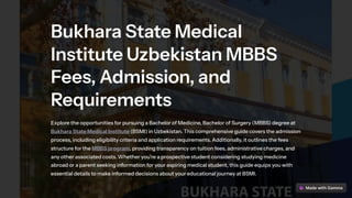 Bukhara State Medical
Institute Uzbekistan MBBS
Fees, Admission, and
Requirements
Explore the opportunities for pursuing a Bachelor of Medicine, Bachelor of Surgery (MBBS) degree at
Bukhara State Medical Institute (BSMI) in Uzbekistan. This comprehensive guide covers the admission
process, including eligibility criteria and application requirements. Additionally, it outlines the fees
structure for the MBBS program, providing transparency on tuition fees, administrative charges, and
any other associated costs. Whether you're a prospective student considering studying medicine
abroad or a parent seeking information for your aspiring medical student, this guide equips you with
essential details to make informed decisions about your educational journey at BSMI.
 