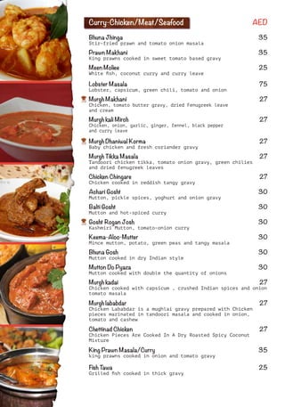 Curry-Chicken/Meat/Seafood AED
Bhuna Jhinga 35
Stir-fried prawn and tomato onion masala
Prawn Makhani 35
King prawns cooked in sweet tomato based gravy
Meen Moliee 25
White ﬁsh, coconut curry and curry leave
Lobster Masala 75
Lobster, capsicum, green chili, tomato and onion
Murgh Makhani 27
Chicken, tomato butter gravy, dried Fenugreek leave
and cream
Murgh kali Mirch 27
Chicken, onion, garlic, ginger, fennel, black pepper
and curry leave
Murgh Dhaniwal Korma 27
Baby chicken and fresh coriander gravy
Murgh Tikka Masala 27
Tandoori chicken tikka, tomato onion gravy, green chilies
and dried fenugreek leaves
Chicken Chingare 27
Chicken cooked in reddish tangy gravy
Achari Gosht 30
Mutton, pickle spices, yoghurt and onion gravy
Balti Gosht 30
Mutton and hot-spiced curry
Gosht Rogan Josh 30
Kashmiri Mutton, tomato-onion curry
Keema-Aloo-Mutter 30
Mince mutton, potato, green peas and tangy masala
Bhuna Gosh 30
Mutton cooked in dry Indian style
Mutton Do Pyaza 30
Mutton cooked with double the quantity of onions
Murgh kadai 27
Chicken cooked with capsicum , crushed Indian spices and onion
tomato masala
Murgh lababdar 27
Chicken Lababdar is a mughlai gravy prepared with Chicken
pieces marinated in tandoori masala and cooked in onion,
tomato and cashew
Chettinad Chicken 27
Chicken Pieces Are Cooked In A Dry Roasted Spicy Coconut
Mixture
King Prawn Masala/Curry 35
king prawns cooked in onion and tomato gravy
Fish Tawa 25
Grilled ﬁsh cooked in thick gravy
 